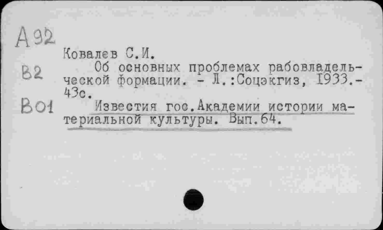 ﻿А &
В 01
Ковалев С.И.
Об основных проблемах рабовладель ческой формации. - Л.:Соцэкгиз, 1933. 43с.
Известия гос.Академии истории материальной культуры. Вып.бА.